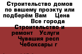 Строительство домов по вашему проэкту или подберём Вам  › Цена ­ 12 000 - Все города Строительство и ремонт » Услуги   . Чувашия респ.,Чебоксары г.